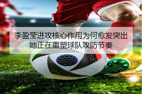 李盈莹进攻核心作用为何愈发突出 她正在重塑球队攻防节奏